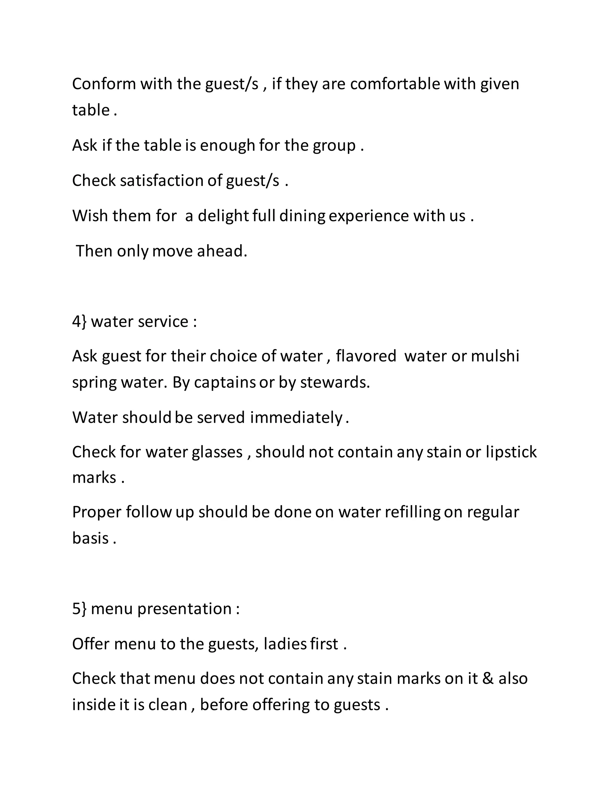 Conform with the guest/s , if they are comfortable with given
table .
Ask if the table is enough for the group .
Check satisfaction of guest/s .
Wish them for a delight full dining experience with us .
Then only move ahead.
4} water service :
Ask guest for their choice of water , flavored water or mulshi
spring water. By captainsor by stewards.
Water shouldbe served immediately.
Check for water glasses , should not contain any stain or lipstick
marks .
Proper follow up should be done on water refilling on regular
basis .
5} menu presentation :
Offer menu to the guests, ladies first .
Check that menu does not contain any stain marks on it & also
inside it is clean , before offering to guests .
 