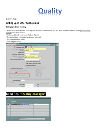 QualitySetup:
Setting Up in Other Applications
Setting Up in Oracle Inventory
* Items and item attributes for every raw material,intermediate,and end item. Items must be set up as process quality-
enabled in theItem Master.
* Status and Grade control on the Item Master
* Expiration date, retest date, and retest interval
* Action and reason codes
Define Organization
Used Res. “Quality Manager”
 