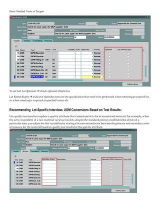 Enter Needed Tests at Targets
To set test As Optional  Check optional Check box
Lot Retest/Expiry indicator identifies tests on the specification that need to be performed when retestingan expired lot,
or when retestingis required at specified intervals.
Recommending Lot-Specific Interclass UOM Conversions Based on Test Results:
Use quality test results toupdate a quality attributethat varies from lot to lot in inventoried material.For example, when
the activeingredient of a raw material varies across lots,despitethe standard potency established for all lots of a
particular item,you adjust for this variabilityby storinga lot conversion factor between the primary and secondary units
of measure for the material based on quality test results for the specific attribute.
 