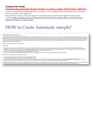 Creating an Item Sample:
Understanding Automatic Sample Creation, Inventory update, Control status Attribute
Automatic sample creation simplifies data entry and integrity when samplingin high volume production environments,
or at various points in the supply chain
This is based on a business event in the application.Existing business events that can trigger the sample creation
workflow include lot expiration and retest, inventory adjustment, batch or batch step creation, batch step release, and receiving
material into inventory or a receiving location
HOW to Create Automatic sample?
 