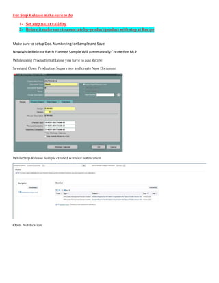 For Step Release make sure to do
1- Set step no. at validity
2- Before it make sure to associate by-product/product with step at Recipe
Make sure to setupDoc. NumberingforSample andSave
NowWhile ReleaseBatchPlannedSample Will automaticallyCreatedonMLP
While using Production at Lease you have to add Recipe
Save and Open Production Supervisor and createNew Document
While Step Release Sample created without notification
Open Notification
 
