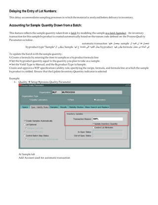 Delaying the Entry of Lot Numbers:
This delay accommodates samplingprocesses in which thematerial is analyzed before delivery to inventory.
Accounting for Sample Quantity Drawn from a Batch:
This feature reflects the sample quantity taken from a batch by modeling the sample as a batch byproduct. An inventory
transaction for this samplebyproduct is created automatically based on thereason code defined on the Process Quali ty
Parameters window.
‫ال‬ ‫كميه‬ ‫ان‬ ‫هنا‬ ‫بتحصل‬
sample
‫عليها‬ ‫بيحصل‬
automatic transaction
‫بنعمل‬ ‫دى‬ ‫الحاله‬ ‫فى‬
formula
‫فيها‬ ‫بيكون‬
byproduct
‫انها‬ ‫ع‬ ‫هاخدها‬ ‫اللى‬ ‫الكميه‬ ‫بيمثل‬
Sample
‫ال‬ ‫وبيكون‬
byproduct type“Sample”
To update the batch with thesamplequantity:
1. Create a formula by enteringthe item to sampleas a byproduct formula line:
• Set the byproduct quantity equal to thequantity you plan to take as a sample.
• Set the Yield Type to Manual, and the Byproduct Type toSample.
Create and approvea WIP specification validity rule,specifying the recipe, formula, and formula line at which the sample
byproduct is yielded. Ensure that theUpdate Inventory Quantity indicator is selected
Example:
1- Quality  Setupprocess Quality Parameter
At Sample tab
Add Account used for automatic transaction
 
