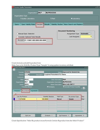 Create formula and add byproduct Line
Make Sure to be With By-Product Type“Sample” if using update inventory attribute
Create Specification “Select By product incaseFormula Contain Byproduct item else Select Product”
 