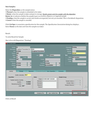Item Samples:
Enter the Disposition as the samplestatus:
• Planned when thesample is scheduled to be taken.
• Retain when the sample is taken and put in storage. Results cannot exist for a sample with this disposition.
Retain As to indicatewhether thesample type is an Archive, Reserve, or required sample
• Pending when the sample is saved, and results areexpected, but not yet recorded. This is thedefault disposition.
• Cancel when thesample is canceled.
Click Get Spec to associatea specification for this sample. The Specification Association dialog box displays.
Enter Drawn as the date and time the samplewas taken
Result:
To enter Result for Sample
Has to be with Disposition “Pending”
Click on Result
 