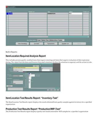 BuiltinReports:
Item/Location Required Analysis Report
This includes process quality-enabled items that requireretestingand items that require evaluation of their expiration
dating. The report lists theitems and locators that need attention,thedate the attention is required, and the action to ta ke.
Item/Location Test Results Report: “Inventory-Test”
The Item/Location Test Results report displays theresults obtained from quality samples against inventory for a specified
organization.
Production Test Results Report “Production/WIP-Test”
The Production Test Results report displays quality test results entered for WIP samples for a specified organization
 
