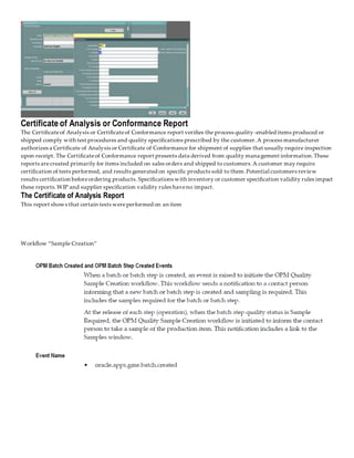 Certificate of Analysis or Conformance Report
The Certificateof Analysis or Certificateof Conformance report verifies the process quality-enabled items produced or
shipped comply with test procedures and quality specifications prescribed by the customer.A process manufacturer
authorizes a Certificate of Analysis or Certificate of Conformance for shipment of supplies that usually require inspection
upon receipt. The Certificateof Conformance report presents data derived from quality management information.These
reports arecreated primarily for items included on sales orders and shipped to customers.A customer may require
certification of tests performed, and results generated on specific products sold to them.Potential customers review
results certification beforeordering products. Specifications with inventory or customer specification validity rules impact
these reports.WIP and supplier specification validity rules haveno impact.
The Certificate of Analysis Report
This report shows that certain tests wereperformed on an item
Workflow “Sample Creation”
 