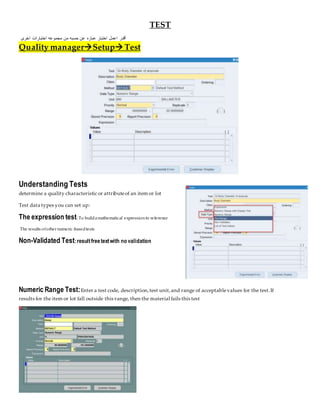 TEST
‫اخرى‬ ‫اختبارات‬ ‫مجموعه‬ ‫من‬ ‫حسبه‬ ‫عن‬ ‫عباره‬ ‫اختبار‬ ‫اعمل‬ ‫أقدر‬
Quality managerSetup Test
Understanding Tests
determine a quality characteristic or attributeof an item or lot
Test data types you can set up:
The expression test:To buildamathematical expressionto reference
The results ofother numeric-basedtests
Non-Validated Test:resultfreetextwith no validation
Numeric Range Test:Enter a test code, description,test unit,and range of acceptablevalues for the test.If
results for the item or lot fall outside this range, then the material fails this test
 