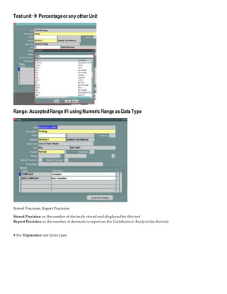 Testunit  Percentageor any other Unit
Range:AcceptedRangeifI using Numeric Range as Data Type
Stored Precision, Report Precision:
Stored Precision as thenumber of decimals stored and displayed for this test
Report Precision as the number of decimals toreport on the Certificateof Analysis for this test
• For Expression test data types:
 