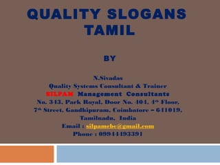 QUALITY SLOGANS
TAMIL
BY
N.Sivadas
Quality Systems Consultant & Trainer
SILPAM Management Consultants
No. 343, Park Royal, Door No. 404, 4th
Floor,
7th
Street, Gandhipuram, Coimbatore – 641019,
Tamilnadu, India
Email : silpamcbe@gmail.com
Phone : 09944493391
 