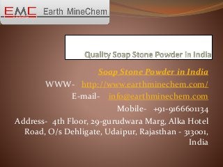 Soap Stone Powder in India
WWW- http://www.earthminechem.com/
E-mail- info@earthminechem.com
Mobile- +91-9166601134
Address- 4th Floor, 29-gurudwara Marg, Alka Hotel
Road, O/s Dehligate, Udaipur, Rajasthan - 313001,
India
 