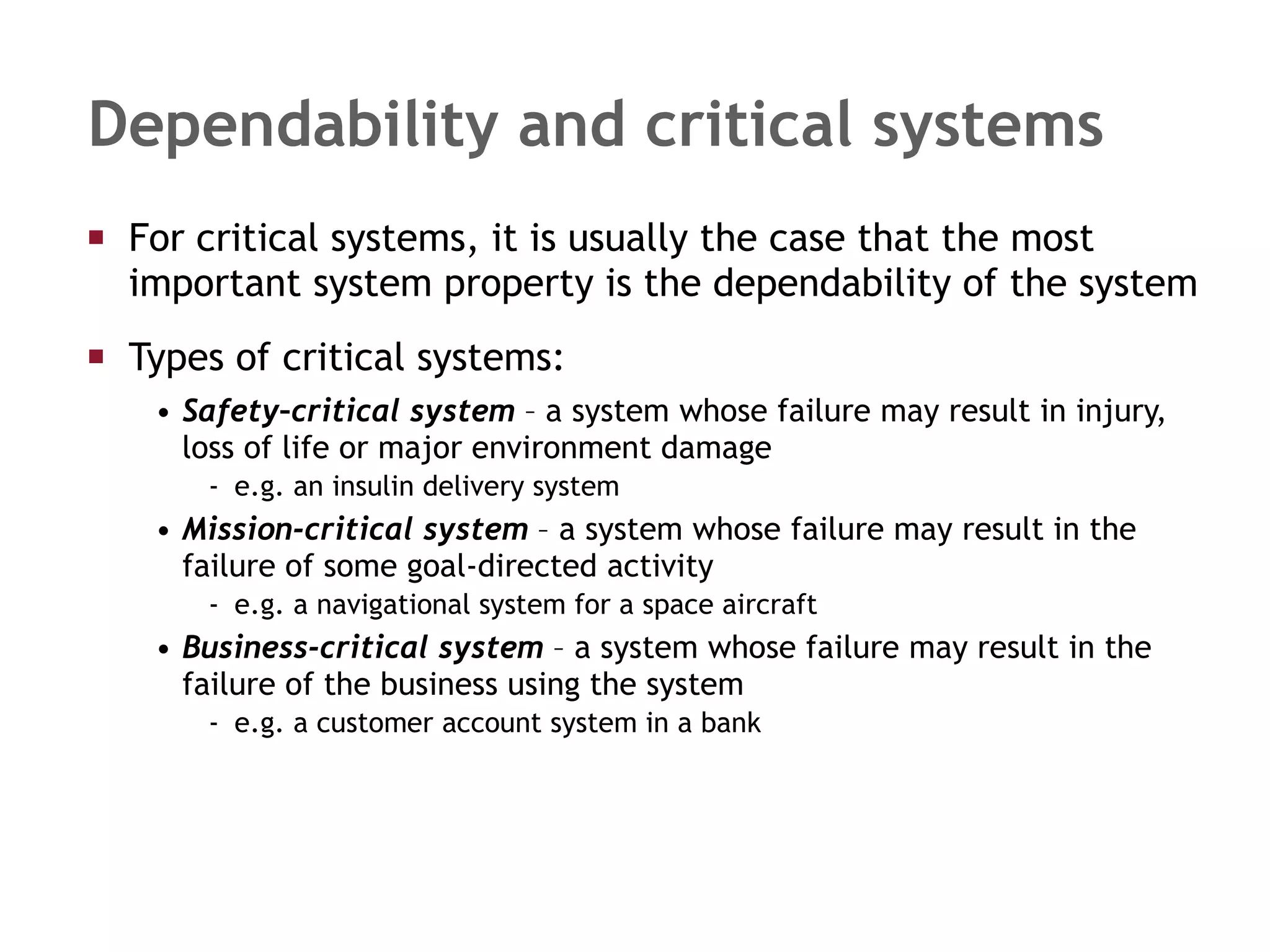 Dependability and critical systems For critical systems, it is usually the case that the most important system property is the dependability of the system Types of critical systems: Safety–critical system  – a system whose failure may result in injury, loss of life or major environment damage e.g. an insulin delivery system Mission-critical system  – a system whose failure may result in the failure of some goal-directed activity e.g. a navigational system for a space aircraft Business-critical system  – a system whose failure may result in the failure of the business using the system e.g. a customer account system in a bank 