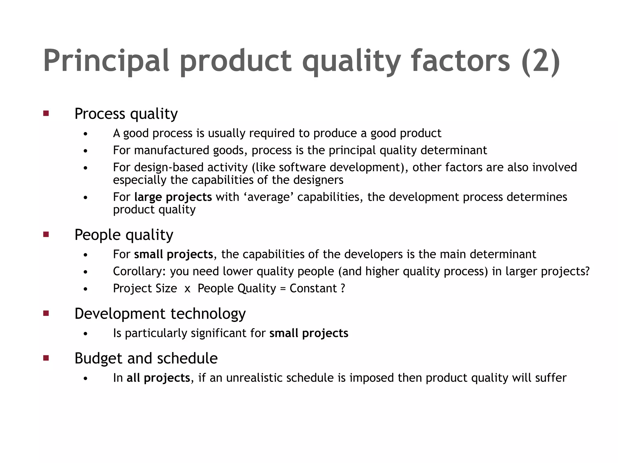 Principal product quality factors (2) Process quality A good process is usually required to produce a good product For manufactured goods, process is the principal quality determinant  For design-based activity (like software development), other factors are also involved especially the capabilities of the designers  For  large projects  with ‘average’ capabilities, the development process determines product quality People quality For  small projects , the capabilities of the developers is the main determinant Corollary: you need lower quality people (and higher quality process) in larger projects?  Project Size  x  People Quality = Constant ?  Development technology  Is particularly significant for  small projects Budget and schedule In  all projects , if an unrealistic schedule is imposed then product quality will suffer 
