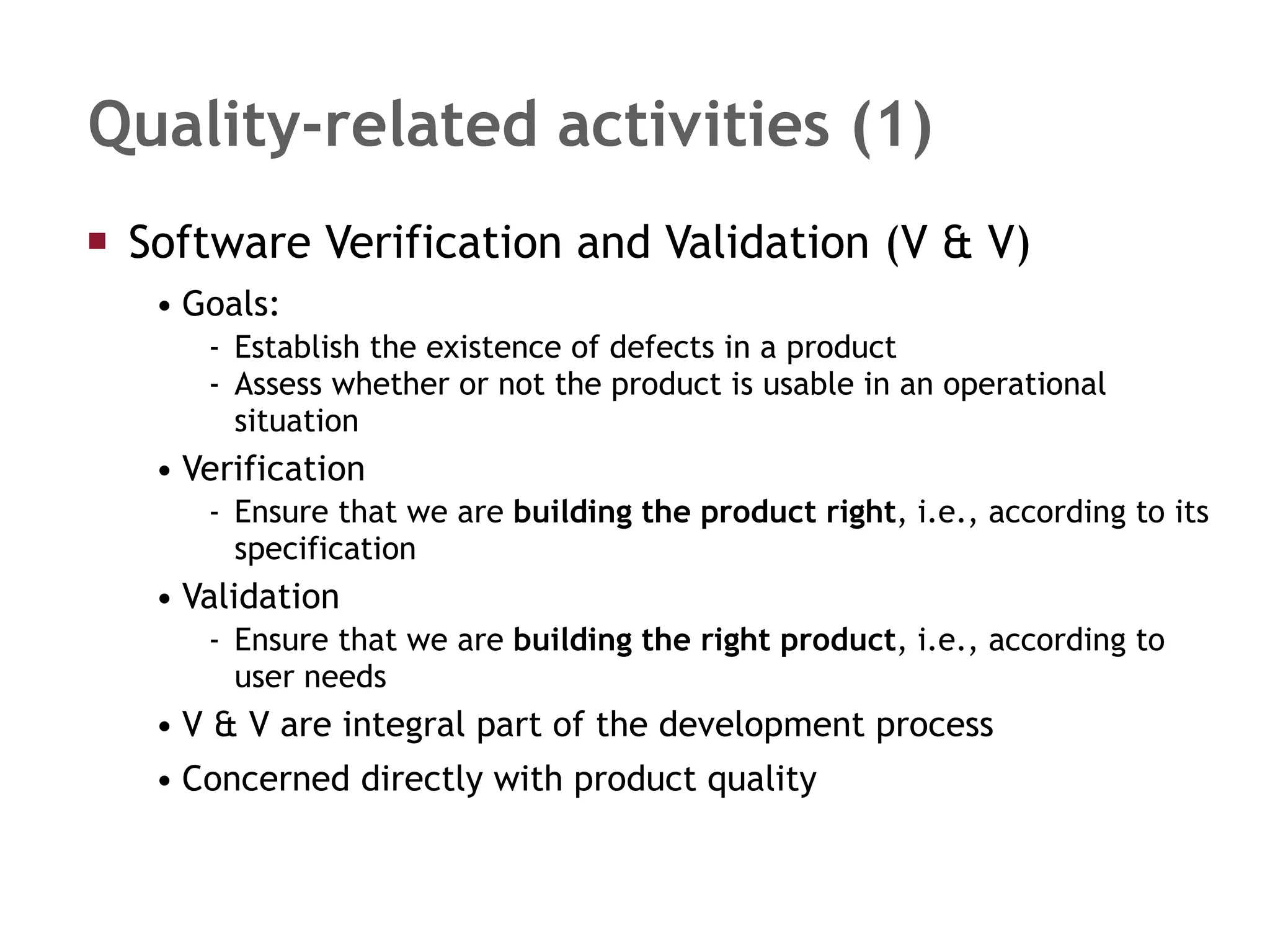Quality-related activities (1) Software Verification and Validation (V & V) Goals: Establish the existence of defects in a product Assess whether or not the product is usable in an operational situation Verification  Ensure that we are  building the product right , i.e., according to its specification Validation  Ensure that we are  building the right product , i.e., according to user needs V & V are integral part of the development process Concerned directly with product quality 
