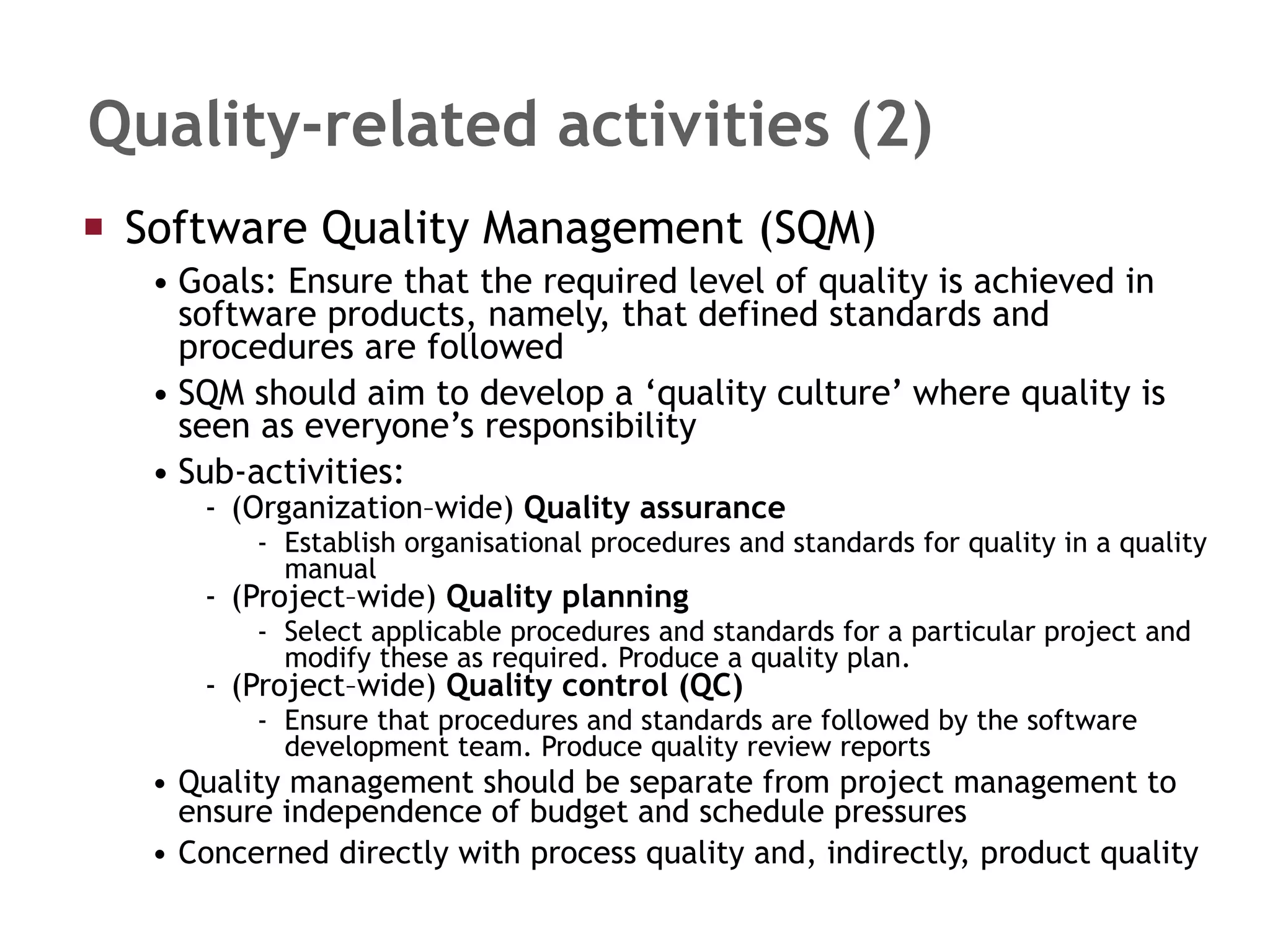 Quality-related activities (2) Software Quality Management (SQM) Goals: Ensure that the required level of quality is achieved in software products, namely, that defined standards and procedures are followed SQM should aim to develop a ‘quality culture’ where quality is seen as everyone’s responsibility Sub-activities: (Organization–wide)  Quality assurance Establish organisational procedures and standards for quality in a quality manual (Project–wide)  Quality planning Select applicable procedures and standards for a particular project and modify these as required. Produce a quality plan. (Project–wide)  Quality control (QC) Ensure that procedures and standards are followed by the software development team. Produce quality review reports Quality management should be separate from project management to ensure independence of budget and schedule pressures Concerned directly with process quality and, indirectly, product quality 