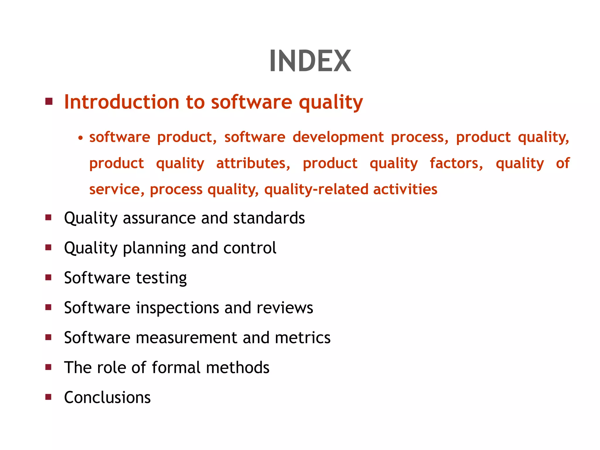 INDEX Introduction to software quality software product, software development process, product quality, product quality attributes, product quality factors, quality of service, process quality, quality-related activities Quality assurance and standards Quality planning and control Software testing Software inspections and reviews Software measurement and metrics The role of formal methods Conclusions 