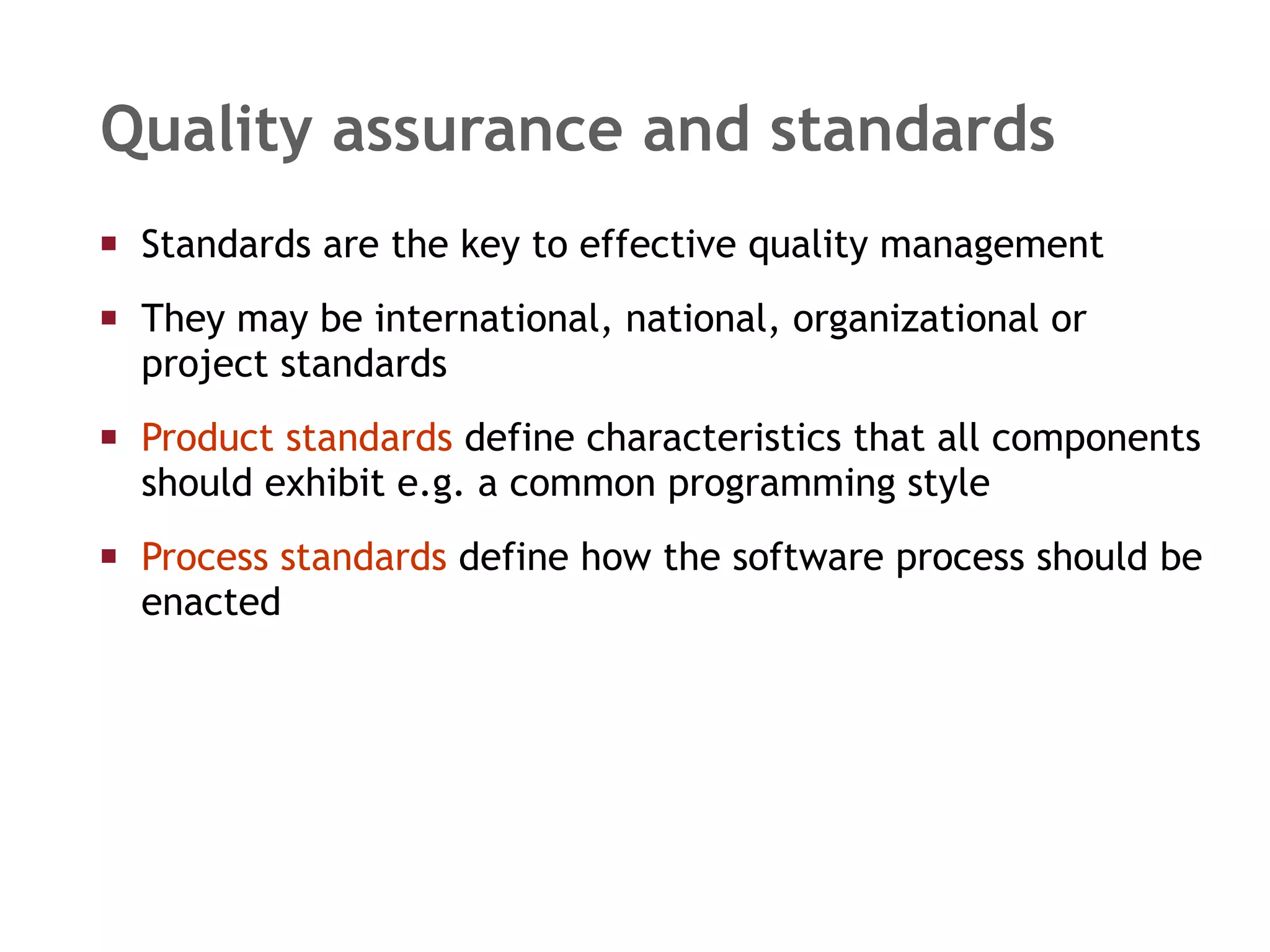 Standards are the key to effective quality management They may be international, national, organizational or project standards Product standards  define characteristics that all components should exhibit e.g. a common programming style Process standards  define how the software process should be enacted Quality assurance and standards 