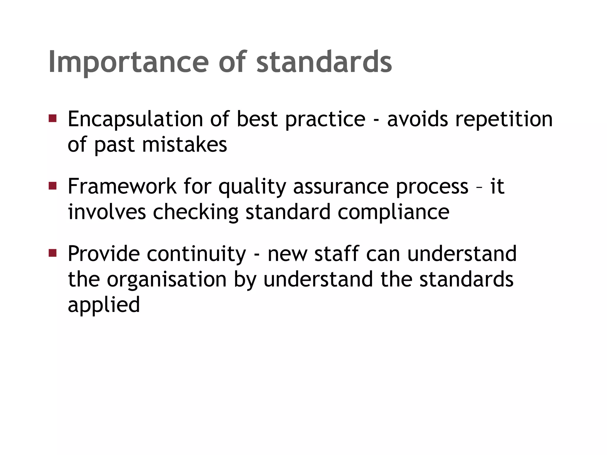Encapsulation of best practice - avoids repetition of past mistakes Framework for quality assurance process – it involves checking standard compliance Provide continuity - new staff can understand  the organisation by understand the standards  applied Importance of standards 