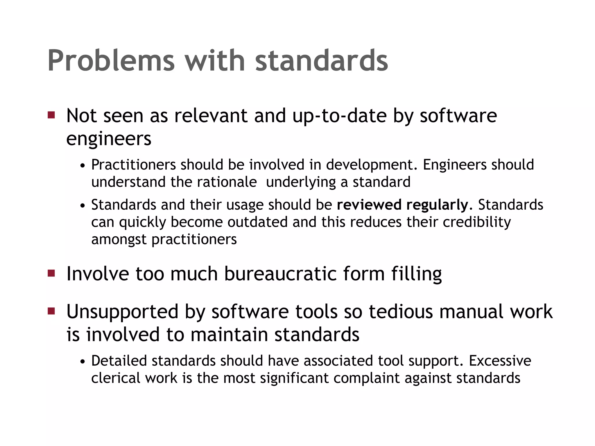 Problems with standards Not seen as relevant and up-to-date by software engineers Practitioners should be involved in development. Engineers should understand the rationale  underlying a standard Standards and their usage should be  reviewed regularly . Standards can quickly become outdated and this reduces their credibility amongst practitioners Involve too much bureaucratic form filling Unsupported by software tools so tedious manual work is involved to maintain standards Detailed standards should have associated tool support. Excessive clerical work is the most significant complaint against standards 