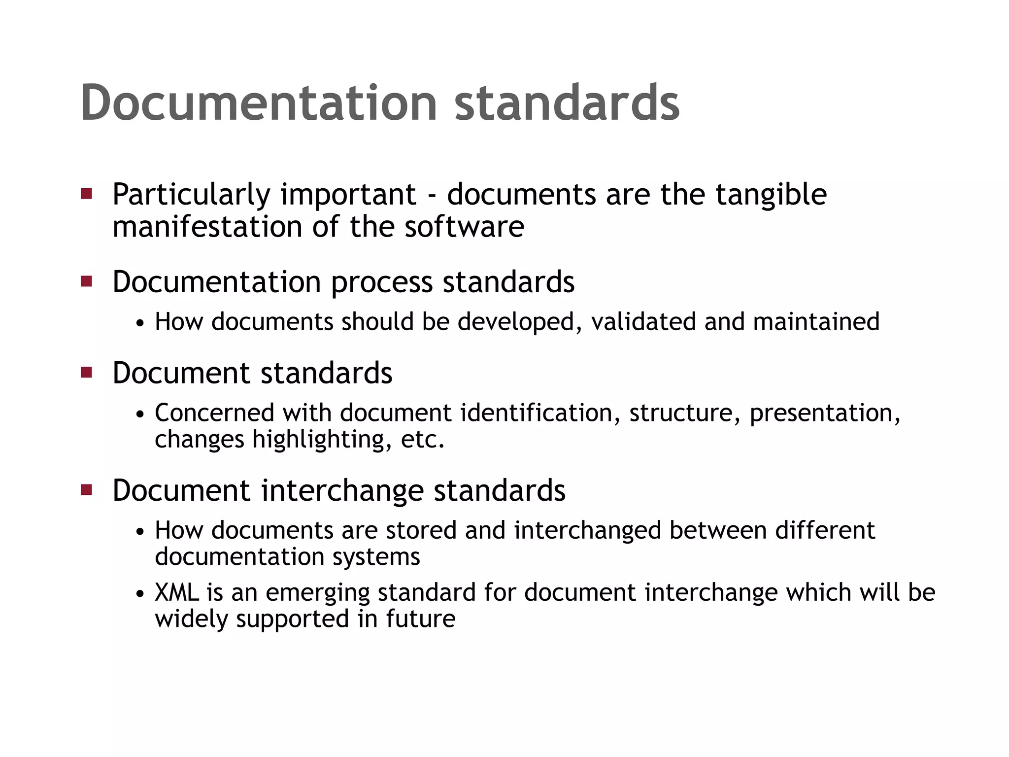 Documentation standards Particularly important - documents are the tangible manifestation of the software Documentation process standards How documents should be developed, validated and maintained Document standards Concerned with document identification, structure, presentation, changes highlighting, etc. Document interchange standards How documents are stored and interchanged between different documentation systems XML is an emerging standard for document interchange which will be widely supported in future 