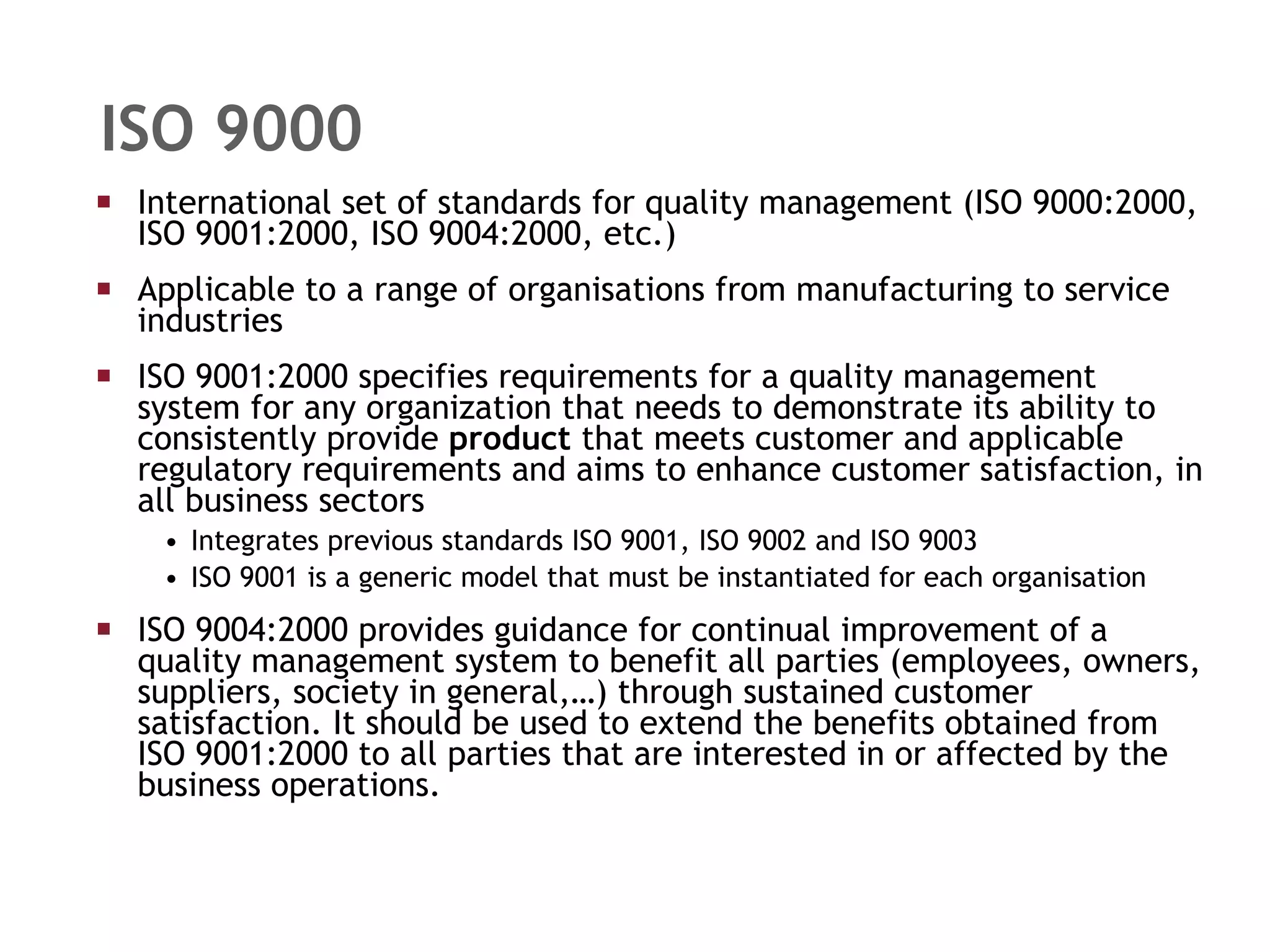 ISO 9000 International set of standards for quality management (ISO 9000:2000, ISO 9001:2000, ISO 9004:2000, etc.) Applicable to a range of organisations from manufacturing to service industries ISO 9001:2000 specifies requirements for a quality management system for any organization that needs to demonstrate its ability to consistently provide  product  that meets customer and applicable regulatory requirements and aims to enhance customer satisfaction, in all business sectors Integrates previous standards ISO 9001, ISO 9002 and ISO 9003  ISO 9001 is a generic model that must be instantiated for each organisation ISO 9004:2000 provides guidance for continual improvement of a quality management system to benefit all parties (employees, owners, suppliers, society in general,…) through sustained customer satisfaction. It should be used to extend the benefits obtained from ISO 9001:2000 to all parties that are interested in or affected by the business operations. 