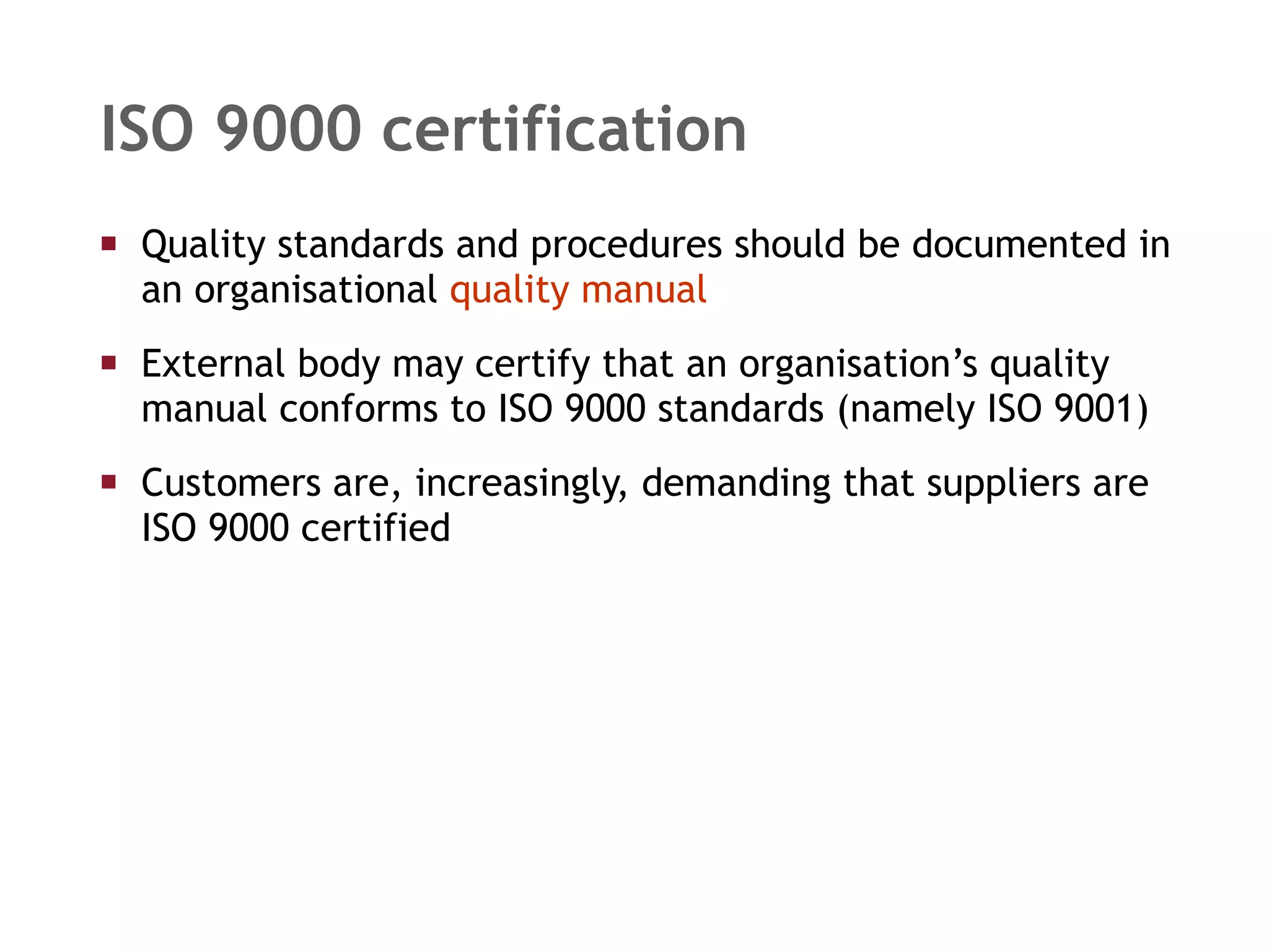 ISO 9000 certification Quality standards and procedures should be documented in an organisational  quality manual External body may certify that an organisation’s quality manual conforms to ISO 9000 standards (namely ISO 9001) Customers are, increasingly, demanding that suppliers are ISO 9000 certified 