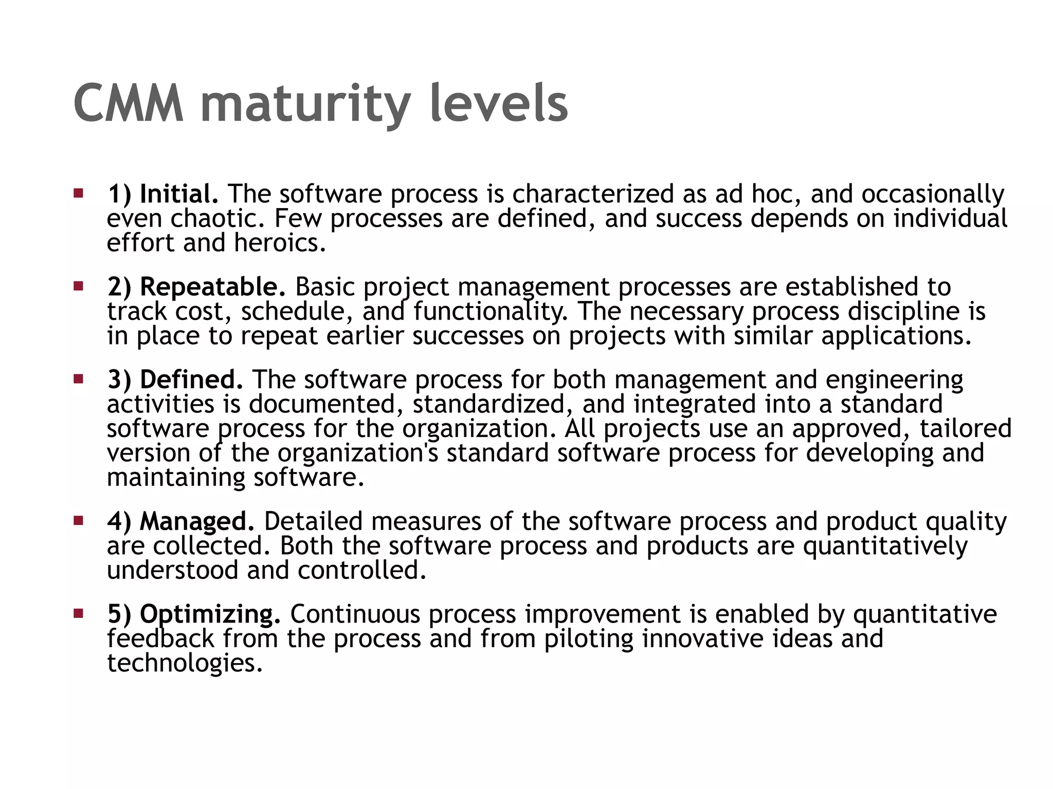CMM maturity levels 1) Initial.  The software process is characterized as ad hoc, and occasionally even chaotic. Few processes are defined, and success depends on individual effort and heroics.  2) Repeatable.  Basic project management processes are established to track cost, schedule, and functionality. The necessary process discipline is in place to repeat earlier successes on projects with similar applications.  3) Defined.  The software process for both management and engineering activities is documented, standardized, and integrated into a standard software process for the organization. All projects use an approved, tailored version of the organization's standard software process for developing and maintaining software.  4) Managed.  Detailed measures of the software process and product quality are collected. Both the software process and products are quantitatively understood and controlled.  5) Optimizing.  Continuous process improvement is enabled by quantitative feedback from the process and from piloting innovative ideas and technologies.  