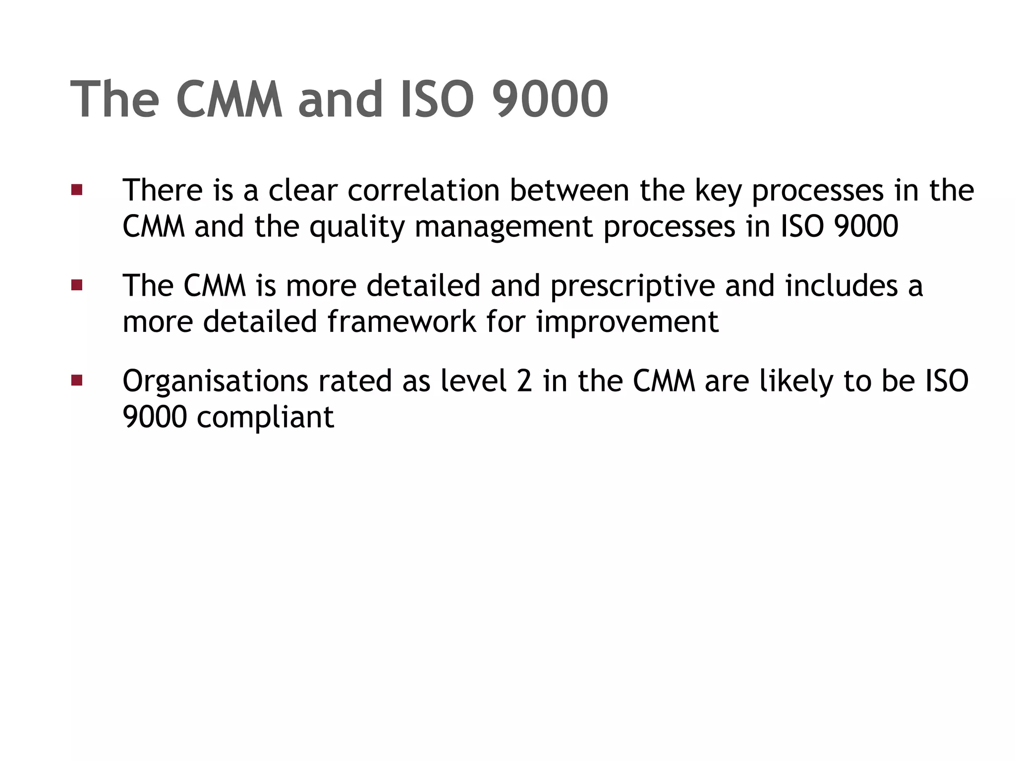 The CMM and ISO 9000 There is a clear correlation between the key processes in the CMM and the quality management processes in ISO 9000 The CMM is more detailed and prescriptive and includes a more detailed framework for improvement Organisations rated as level 2 in the CMM are likely to be ISO 9000 compliant 
