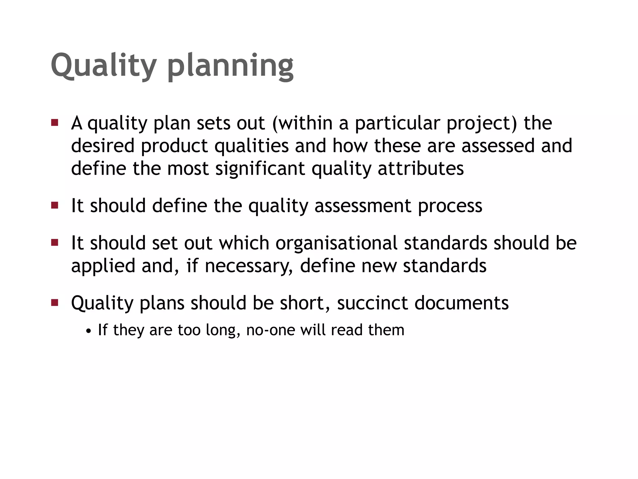 Quality planning A quality plan sets out (within a particular project) the desired product qualities and how these are assessed and define the most significant quality attributes It should define the quality assessment process It should set out which organisational standards should be applied and, if necessary, define new standards Quality plans should be short, succinct documents If they are too long, no-one will read them 