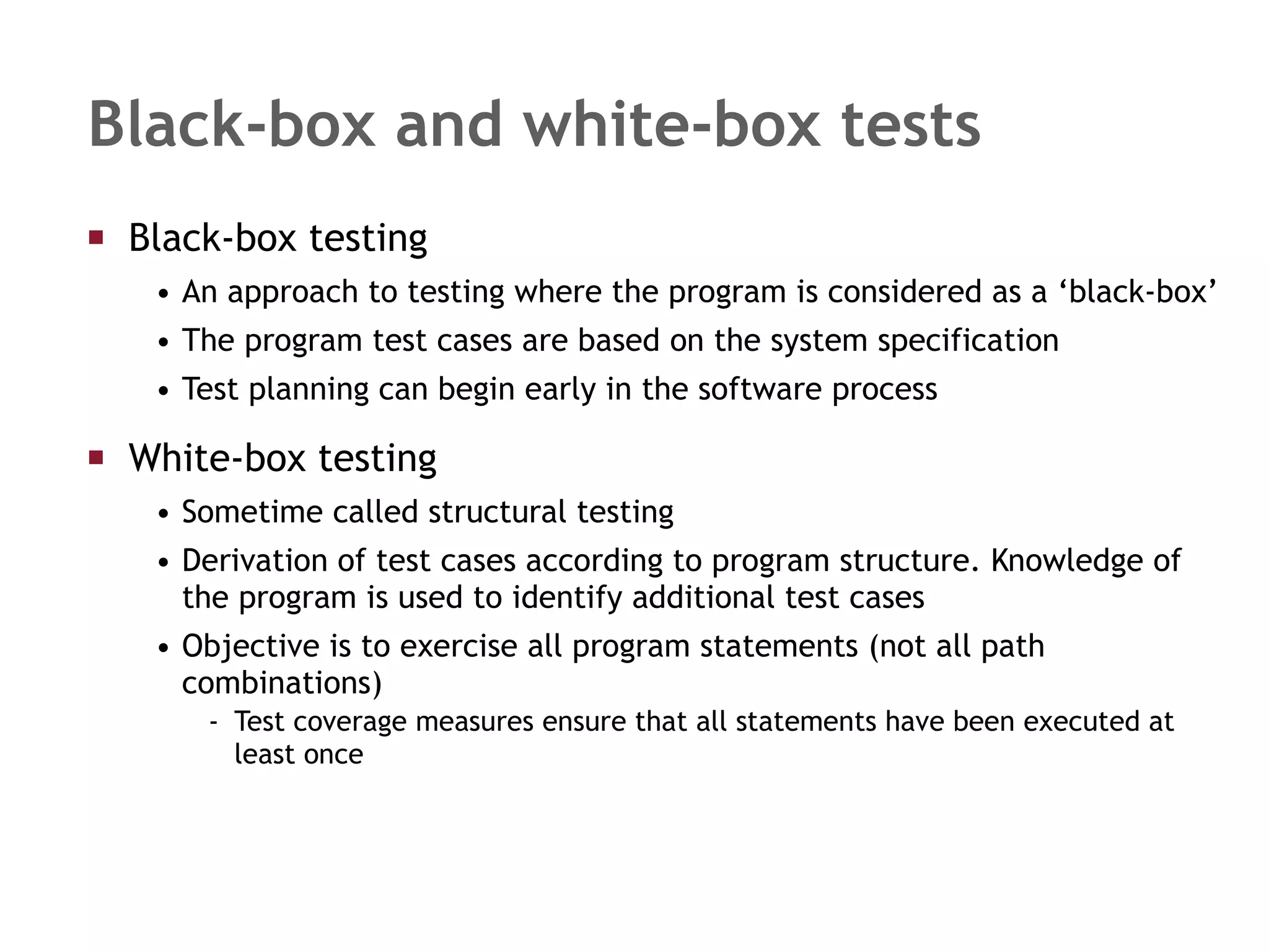 Black-box and white-box tests Black-box testing  An approach to testing where the program is considered as a ‘black-box’ The program test cases are based on the system specification  Test planning can begin early in the software process White-box testing Sometime called structural testing Derivation of test cases according to program structure. Knowledge of the program is used to identify additional test cases Objective is to exercise all program statements (not all path combinations) Test coverage measures ensure that all statements have been executed at least once 