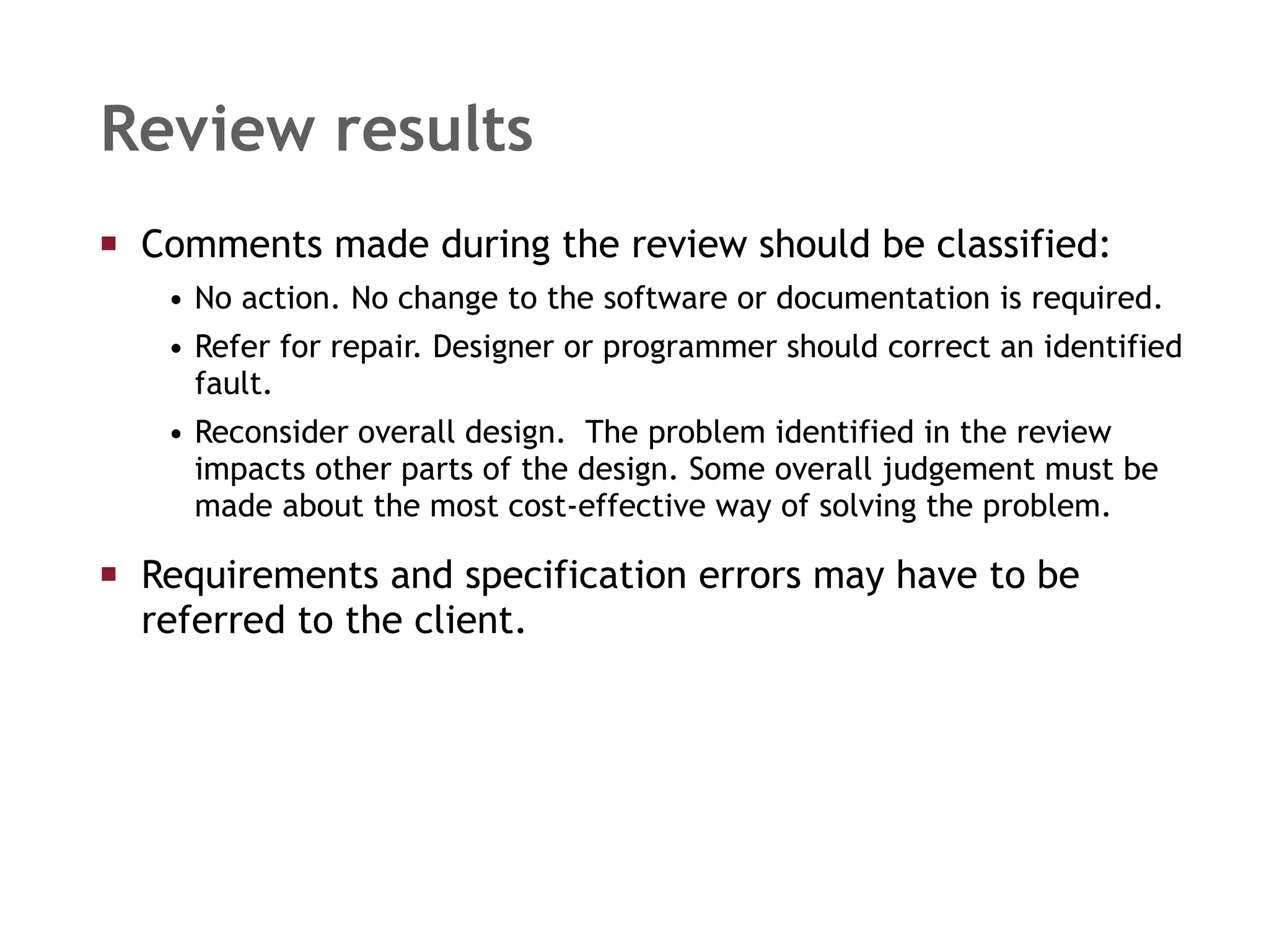 Comments made during the review should be classified: No action. No change to the software or documentation is required. Refer for repair. Designer or programmer should correct an identified fault. Reconsider overall design.  The problem identified in the review impacts other parts of the design. Some overall judgement must be made about the most cost-effective way of solving the problem. Requirements and specification errors may have to be referred to the client. Review results 