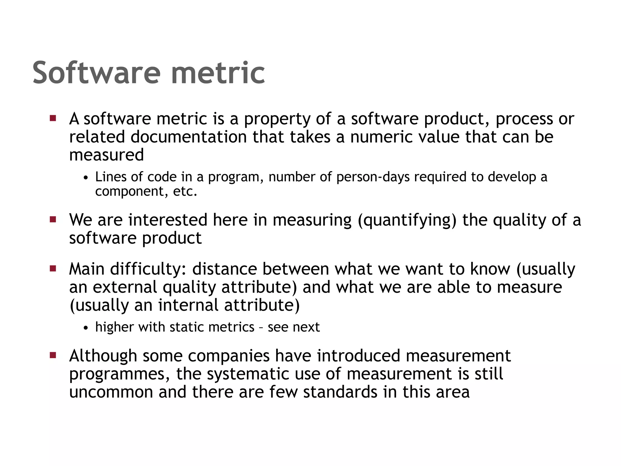A software metric is a property of a software product, process or related documentation that takes a numeric value that can be measured Lines of code in a program, number of person-days required to develop a component, etc. We are interested here in measuring (quantifying) the quality of a software product Main difficulty: distance between what we want to know (usually an external quality attribute) and what we are able to measure (usually an internal attribute) higher with static metrics – see next Although some companies have introduced measurement programmes, the systematic use of measurement is still uncommon and there are few standards in this area Software metric 