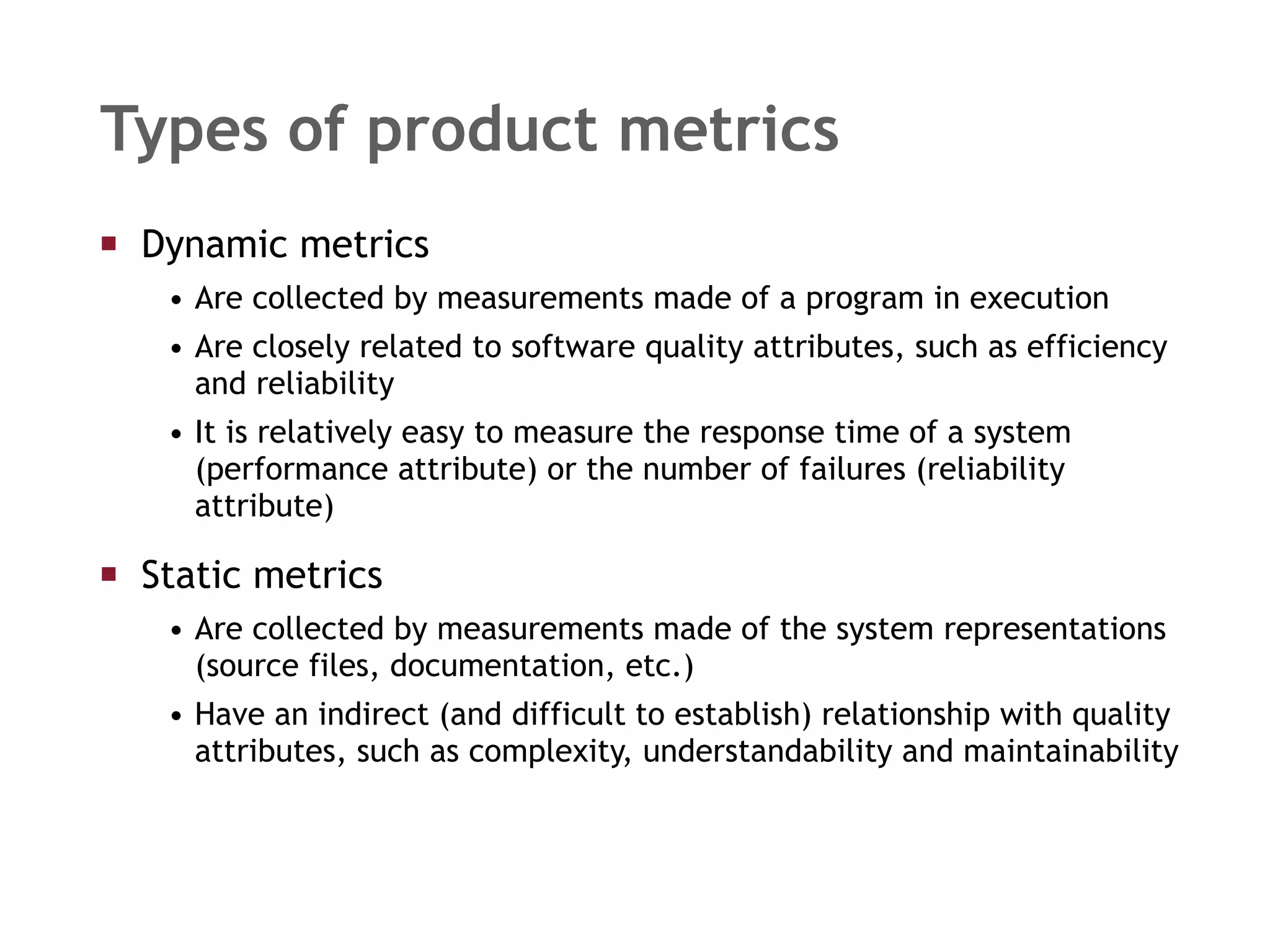 Dynamic metrics  Are collected by measurements made of a program in execution Are closely related to software quality attributes, such as efficiency and reliability It is relatively easy to measure the response time of a system (performance attribute) or the number of failures (reliability attribute) Static metrics  Are collected by measurements made of the system representations (source files, documentation, etc.) Have an indirect (and difficult to establish) relationship with quality attributes, such as complexity, understandability and maintainability Types of product metrics 