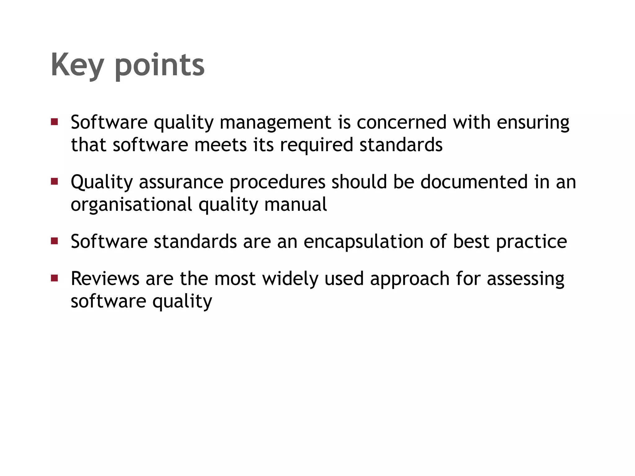 Key points Software quality management is concerned with ensuring that software meets its required standards Quality assurance procedures should be documented in an organisational quality manual Software standards are an encapsulation of best practice Reviews are the most widely used approach for assessing software quality 