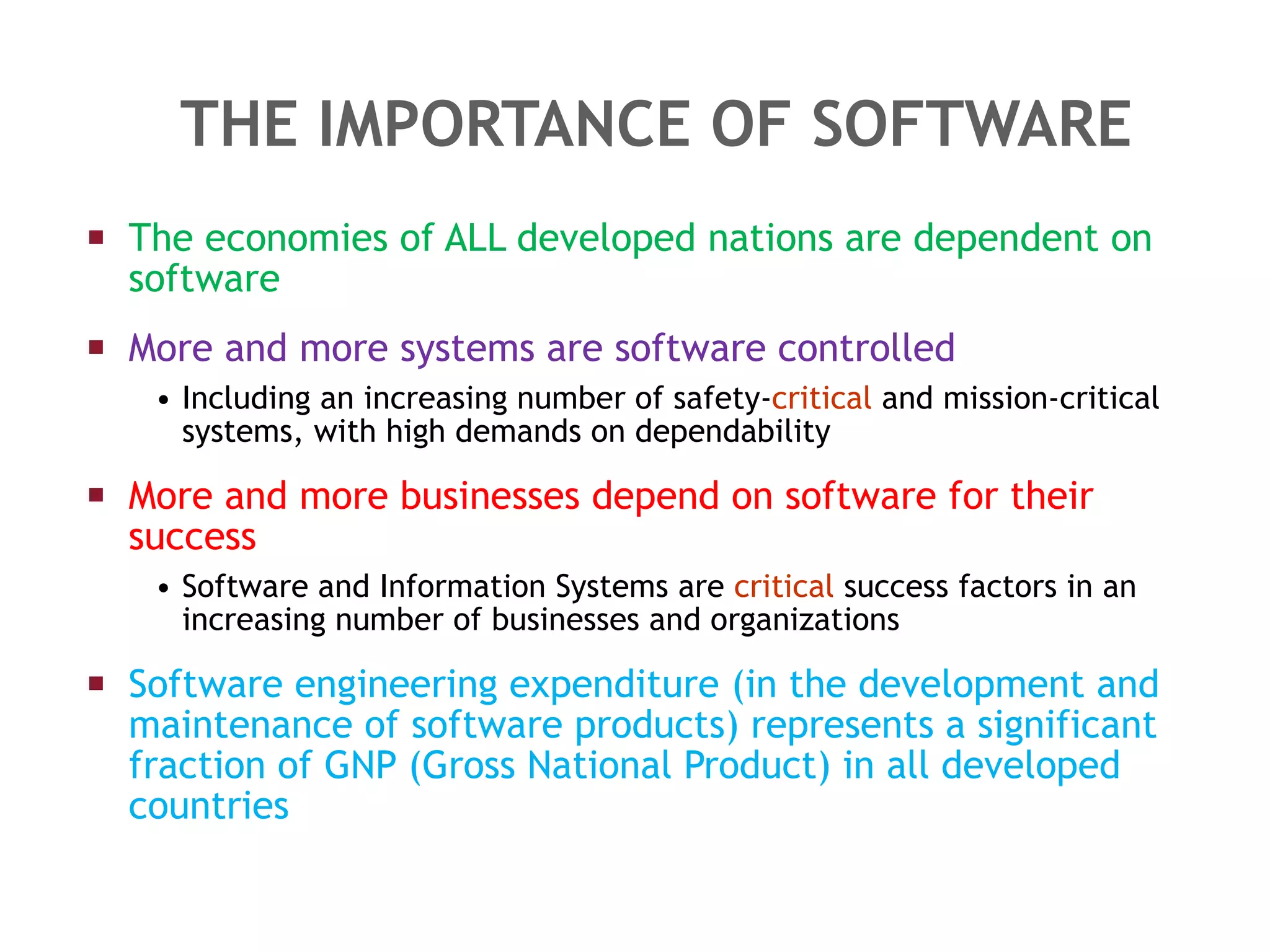 THE IMPORTANCE OF SOFTWARE The economies of ALL developed nations are dependent on software More and more systems are software controlled Including an increasing number of safety- critical  and mission-critical systems, with high demands on dependability More and more businesses depend on software for their success Software and Information Systems are  critical  success factors in an increasing number of businesses and organizations Software engineering expenditure (in the development and maintenance of software products) represents a significant fraction of GNP (Gross National Product) in all developed countries 