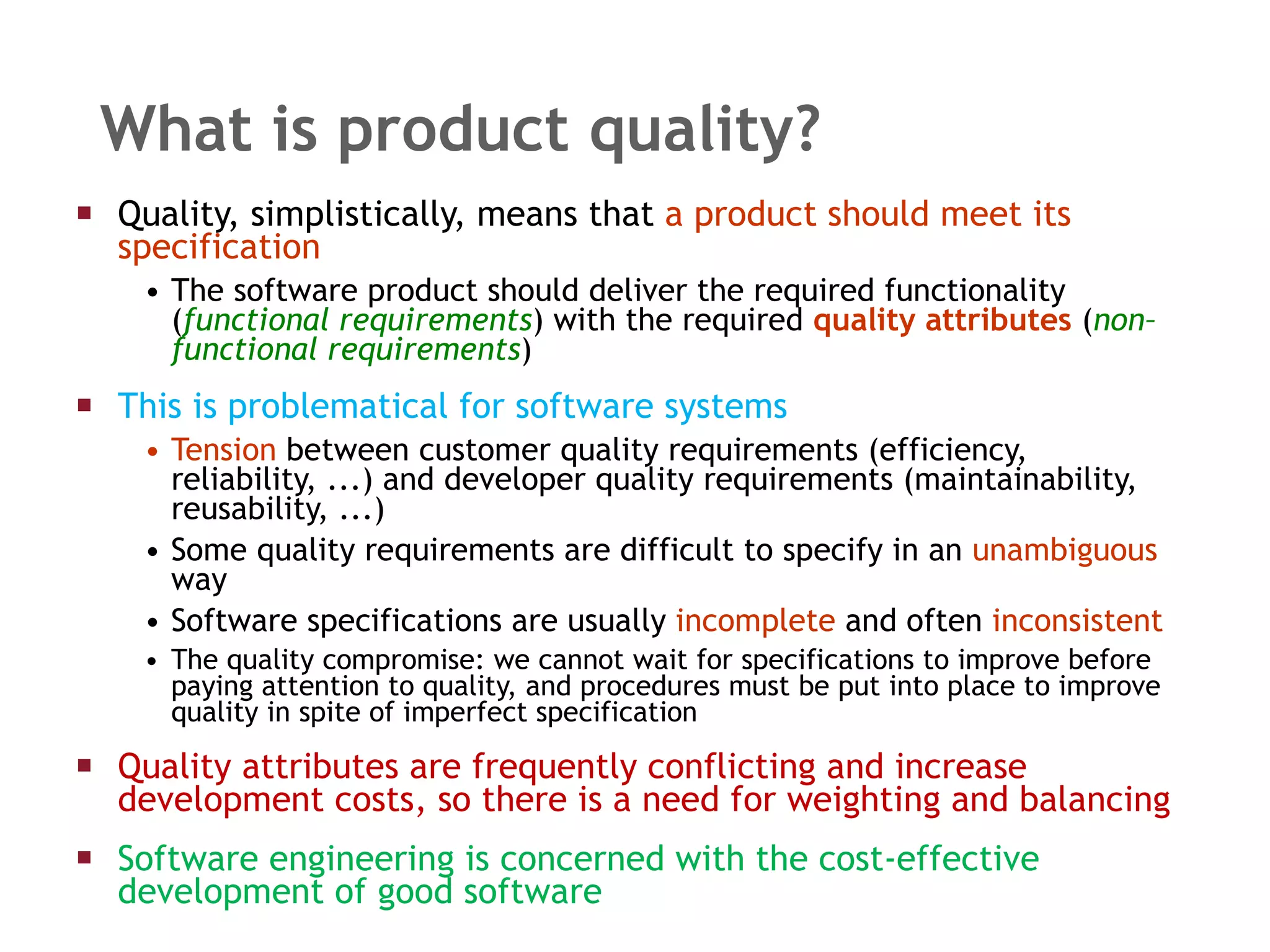 What is product quality? Quality, simplistically, means that  a product should   meet its specification The software product should deliver the required functionality ( functional requirements ) with the required  quality attributes  ( non–functional requirements ) This is problematical for software systems Tension  between customer quality requirements (efficiency, reliability, ...) and developer quality requirements (maintainability, reusability, ...) Some quality requirements are difficult to specify in an  unambiguous  way Software specifications are usually  incomplete  and often  inconsistent The quality compromise: we cannot wait for specifications to improve before paying attention to quality, and procedures must be put into place to improve quality in spite of imperfect specification  Quality attributes are frequently conflicting and increase development costs, so there is a need for weighting and balancing Software engineering is concerned with the cost-effective development of good software 