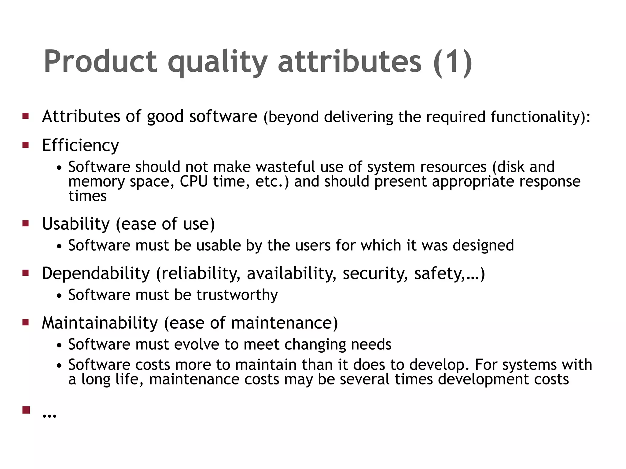 Product quality attributes (1) Attributes of good software  (beyond delivering the required functionality): Efficiency Software should not make wasteful use of system resources (disk and memory space, CPU time, etc.) and should present appropriate response times Usability (ease of use) Software must be usable by the users for which it was designed Dependability (reliability, availability, security, safety,…) Software must be trustworthy Maintainability (ease of maintenance) Software must evolve to meet changing needs Software costs more to maintain than it does to develop. For systems with a long life, maintenance costs may be several times development costs … 