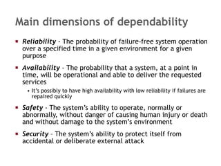 Main dimensions of dependability Reliability   - The probability of failure-free system operation over a specified time in a given environment for a given purpose Availability  -  The probability that a system, at a point in time, will be operational and able to deliver the requested services It’s possibly to have high availability with low reliability if failures are repaired quickly Safety   - The system’s ability to operate, normally or abnormally, without danger of causing human injury or death and without damage to the system’s environment Security  – The system’s ability to protect itself from accidental or deliberate external attack 