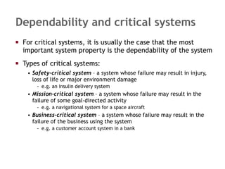 Dependability and critical systems For critical systems, it is usually the case that the most important system property is the dependability of the system Types of critical systems: Safety–critical system  – a system whose failure may result in injury, loss of life or major environment damage e.g. an insulin delivery system Mission-critical system  – a system whose failure may result in the failure of some goal-directed activity e.g. a navigational system for a space aircraft Business-critical system  – a system whose failure may result in the failure of the business using the system e.g. a customer account system in a bank 