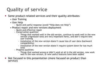 Quality of service Some product-related services and their quality attributes User Training User Help Quick and useful response (avoid “Help does not Help”) Product repair and new versions deployment Quick and effective repair Conservation qualities: Things that worked well in the old version, continue to work well in the new version (regression tests are very important here), and don’t require new user training Installation of the new version doesn’t cause loss of user data (backward compatibility) Installation of the new version doesn’t require system down for too much time Progress qualities: Things that worked wrong or didn’t work at all in the old version, now work well in the new version, or new useful features have been added Not focused in this presentation (more focused on product than service) 