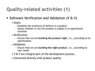 Quality-related activities (1) Software Verification and Validation (V & V) Goals: Establish the existence of defects in a product Assess whether or not the product is usable in an operational situation Verification  Ensure that we are  building the product right , i.e., according to its specification Validation  Ensure that we are  building the right product , i.e., according to user needs V & V are integral part of the development process Concerned directly with product quality 