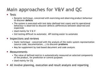 Main approaches for V&V and QC Tests Dynamic technique, concerned with exercising and observing product behaviour to discover  defects The system is executed with test data (defined test cases) and its operational behaviour is observed to discover defects (differences between observed and expected)  Used mainly for V & V GUI testing difficult to automate;  API testing easier to automate Inspections and reviews Static technique - concerned with the analysis of the static system representation (source code, documentation, …) to discover  problems May be supplement by tool-based document and code analysis Measurements The value of defined metrics is automatically measured on selected components of the product, for prediction or control purposes Used mainly for CQ All involve planning, execution and result analysis and reporting 