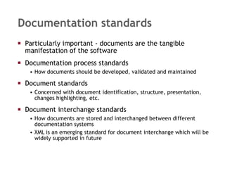 Documentation standards Particularly important - documents are the tangible manifestation of the software Documentation process standards How documents should be developed, validated and maintained Document standards Concerned with document identification, structure, presentation, changes highlighting, etc. Document interchange standards How documents are stored and interchanged between different documentation systems XML is an emerging standard for document interchange which will be widely supported in future 