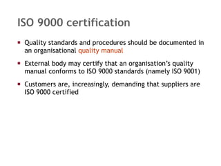 ISO 9000 certification Quality standards and procedures should be documented in an organisational  quality manual External body may certify that an organisation’s quality manual conforms to ISO 9000 standards (namely ISO 9001) Customers are, increasingly, demanding that suppliers are ISO 9000 certified 