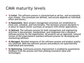 CMM maturity levels 1) Initial.  The software process is characterized as ad hoc, and occasionally even chaotic. Few processes are defined, and success depends on individual effort and heroics.  2) Repeatable.  Basic project management processes are established to track cost, schedule, and functionality. The necessary process discipline is in place to repeat earlier successes on projects with similar applications.  3) Defined.  The software process for both management and engineering activities is documented, standardized, and integrated into a standard software process for the organization. All projects use an approved, tailored version of the organization's standard software process for developing and maintaining software.  4) Managed.  Detailed measures of the software process and product quality are collected. Both the software process and products are quantitatively understood and controlled.  5) Optimizing.  Continuous process improvement is enabled by quantitative feedback from the process and from piloting innovative ideas and technologies.  