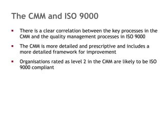 The CMM and ISO 9000 There is a clear correlation between the key processes in the CMM and the quality management processes in ISO 9000 The CMM is more detailed and prescriptive and includes a more detailed framework for improvement Organisations rated as level 2 in the CMM are likely to be ISO 9000 compliant 