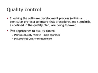 Quality control Checking the software development process (within a particular project) to ensure that procedures and standards, as defined in the quality plan, are being followed Two approaches to quality control (Manual) Quality reviews – main approach (Automated) Quality measurement 