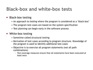 Black-box and white-box tests Black-box testing  An approach to testing where the program is considered as a ‘black-box’ The program test cases are based on the system specification  Test planning can begin early in the software process White-box testing Sometime called structural testing Derivation of test cases according to program structure. Knowledge of the program is used to identify additional test cases Objective is to exercise all program statements (not all path combinations) Test coverage measures ensure that all statements have been executed at least once 