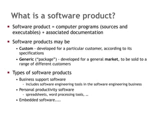 What is a software product? Software product = computer programs (sources and executables) + associated documentation Software products may be  Custom  - developed for a particular customer, according to its specifications Generic  (“package”) - developed for a general  market , to be sold to a range of different customers Types of software products Business support software  Includes software engineering tools in the software engineering business Personal productivity software spreadsheets, word processing tools, … Embedded software.... 