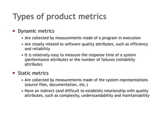 Dynamic metrics  Are collected by measurements made of a program in execution Are closely related to software quality attributes, such as efficiency and reliability It is relatively easy to measure the response time of a system (performance attribute) or the number of failures (reliability attribute) Static metrics  Are collected by measurements made of the system representations (source files, documentation, etc.) Have an indirect (and difficult to establish) relationship with quality attributes, such as complexity, understandability and maintainability Types of product metrics 