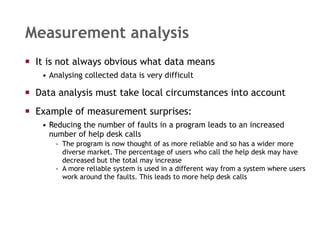 Measurement analysis It is not always obvious what data means  Analysing collected data is very difficult Data analysis must take local circumstances into account Example of measurement surprises: Reducing the number of faults in a program leads to an increased number of help desk calls The program is now thought of as more reliable and so has a wider more diverse market. The percentage of users who call the help desk may have decreased but the total may increase A more reliable system is used in a different way from a system where users work around the faults. This leads to more help desk calls 